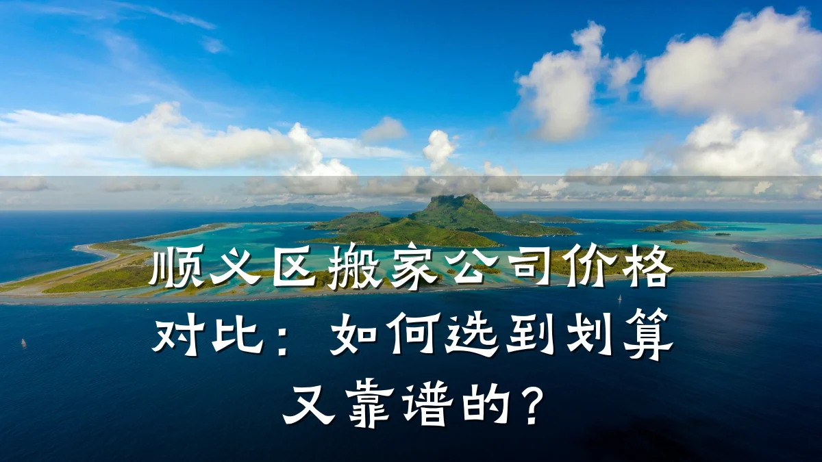 顺义区搬家公司价格对比：如何选到划算又靠谱的？